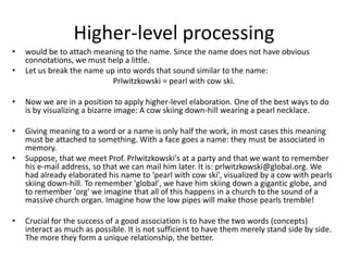 Higher-level processing would be to attach meaning to the name. Since the name does not have obvious connotations, we must help a little. Let us break the name up into words that sound similar to the name: Prlwitzkowski = pearl with cow ski. Now we are in a position to apply higher-level elaboration. One of the best ways to do is by visualizing a bizarre image: A cow skiing down-hill wearing a pearl necklace. Giving meaning to a word or a name is only half the work, in most cases this meaning must be attached to something. With a face goes a name: they must be associated in memory. Suppose, that we meet Prof. Prlwitzkowski's at a party and that we want to remember his e-mail address, so that we can mail him later. It is: prlwitzkowski@global.org. We had already elaborated his name to 'pearl with cow ski', visualized by a cow with pearls skiing down-hill. To remember 'global', we have him skiing down a gigantic globe, and to remember 'org' we imagine that all of this happens in a church to the sound of a massive church organ. Imagine how the low pipes will make those pearls tremble! Crucial for the success of a good association is to have the two words (concepts) interact as much as possible. It is not sufficient to have them merely stand side by side. The more they form a unique relationship, the better. 