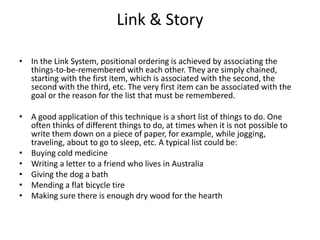 Link & Story In the Link System, positional ordering is achieved by associating the things-to-be-remembered with each other. They are simply chained, starting with the first item, which is associated with the second, the second with the third, etc. The very first item can be associated with the goal or the reason for the list that must be remembered. A good application of this technique is a short list of things to do. One often thinks of different things to do, at times when it is not possible to write them down on a piece of paper, for example, while jogging, traveling, about to go to sleep, etc. A typical list could be: Buying cold medicine Writing a letter to a friend who lives in Australia Giving the dog a bath Mending a flat bicycle tire Making sure there is enough dry wood for the hearth 