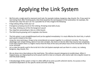 Applying the Link SystemWe first pick a single word to represent each task, for example iceberg, kangeroo, dog, bicycle, fire. If you want to start doing them after finishing work, then that would be the starting point of the association, for example, the moment you step into your car. For a possible list of links imagine the following: A big iceberg sitting inside your car A kangeroo jumping around on the iceberg, throwing snow balls at you Your dog, climbing out of the thekangeroo's pouch Your dog then proceeding to ride on a little bicycle The little bicycle growing until it explodes into flames The link system is very straightforward and can be applied immediately. It is most effective for short lists, in which each word is linked to the next. Using the story technique, things-to-be-remembered are woven together in a coherent narrative. This has one advantage over simple linking, where if one link is broken, the items on the list after that may be lost completely. In the Story System there is a higher chance that the flow of the story will allow most of the remainder of the list to be retrieved. Let us take the words used in the to-do list in the Link System example and use them in a story: car, iceberg, kangaroo, dog, bicycle, fire. My car drove into a big iceberg on the road home. The collision caused a kangaroo to tumble down. When it hopped away, our dog jumped out of its pouch and hit a man on a bicycle, who nearly rode into a big fire meant to melt the freak iceberg. A disadvantage of this system is that it is often difficult to come up with coherent stories. Its success is thus somewhat dependent on the specific words and their ordering. 