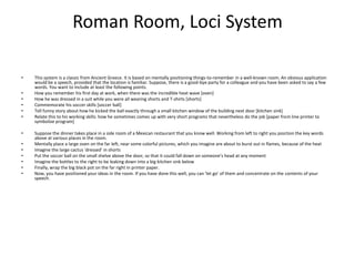 Roman Room, Loci System This system is a classic from Ancient Greece. It is based on mentally positioning things-to-remember in a well-known room. An obvious application would be a speech, provided that the location is familiar. Suppose, there is a good-bye party for a colleague and you have been asked to say a few words. You want to include at least the following points. How you remember his first day at work, when there was the incredible heat wave [oven] How he was dressed in a suit while you were all wearing shorts and T-shirts [shorts] Commemorate his soccer skills [soccer ball] Tell funny story about how he kicked the ball exactly through a small kitchen window of the building next door [kitchen sink] Relate this to his working skills: how he sometimes comes up with very short programs that nevertheless do the job [paper from line printer to symbolize program] Suppose the dinner takes place in a side room of a Mexican restaurant that you know well. Working from left to right you position the key words above at various places in the room. Mentally place a large oven on the far left, near some colorful pictures, which you imagine are about to burst out in flames, because of the heat Imagine the large cactus 'dressed' in shorts Put the soccer ball on the small shelve above the door, so that it could fall down on someone’s head at any moment Imagine the bottles to the right to be leaking down into a big kitchen sink below Finally, wrap the big black pot on the far right in printer paper. Now, you have positioned your ideas in the room. If you have done this well, you can 'let go' of them and concentrate on the contents of your speech. 