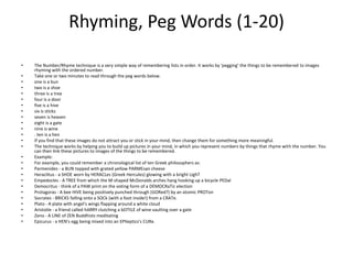 Rhyming, Peg Words (1-20) The Number/Rhyme technique is a very simple way of remembering lists in order. It works by 'pegging' the things to be remembered to images rhyming with the ordered number. Take one or two minutes to read through the peg words below. one is a bun two is a shoe three is a tree four is a door five is a hive six is sticks seven is heaven eight is a gate nine is wine . ten is a hen If you find that these images do not attract you or stick in your mind, then change them for something more meaningful. The technique works by helping you to build up pictures in your mind, in which you represent numbers by things that rhyme with the number. You can then link these pictures to images of the things to be remembered. Example: For example, you could remember a chronological list of ten Greek philosophers as: Parmenides - a BUN topped with grated yellow PARMEsan cheese Heraclitus - a SHOE worn by HERACLes (Greek Hercules) glowing with a bright LIghTEmpedocles - A TREE from which the M-shaped McDonalds arches hang hooking up a bicycle PEDalDemocritus - think of a PAW print on the voting form of a DEMOCRaTic election Protagoras - A bee HIVE being positively punched through (GORed?) by an atomic PROTonSocrates - BRICKS falling onto a SOCk (with a foot inside!) from a CRATe. Plato - A plate with angel's wings flapping around a white cloud Aristotle - a friend called hARRY clutching a bOTtLE of wine vaulting over a gate Zeno - A LINE of ZEN Buddhists meditating Epicurus - a HEN's egg being mixed into an EPIleptics'sCURe. 