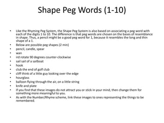 Shape Peg Words (1-10) Like the Rhyming Peg System, the Shape Peg System is also based on associating a peg word with each of the digits 1 to 10. The difference is that peg words are chosen on the bases of resemblance in shape. Thus, a pencil might be a good peg word for 1, because it resembles the long and thin shape of a 1. Below are possible peg shapes (2 min) pencil, candle, spear wan ird rotate 90 degrees counter-clockwise sail sail of a sailboat hook club the end of golf club cliff think of a little guy looking over the edge hourglass balloon flying through the air, on a little string knife and plate If you find that these images do not attract you or stick in your mind, then change them for something more meaningful to you. As with the Number/Rhyme scheme, link these images to ones representing the things to be remembered. 