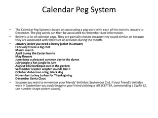 Calendar Peg System The Calendar Peg System is based on associating a peg word with each of the months January to December. The peg words can then be associated to remember date information. Below is a list of calendar pegs. They are partially chosen because they sound similar, or because they are associated with festivities or activities during the month. January jacket you need a heavy jacket in January February freeze a big chill March marchApril bunny the Easter bunny May flowers June dune a pleasant summer day in the dunes July jungle a hot jungle in July August BBQ barbeque out in the garden September scepter scepter sounds like it October doberman a big, black dog November turkey turkey for Thanksgiving December Santa Claus Suppose you want to remember your friends’ birthday: September 2nd. If your friend’s birthday were in September you could imagine your friend yielding a tall SCEPTER, commanding a SWAN (2, see number-shape system above). 