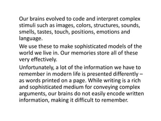 Our brains evolved to code and interpret complex stimuli such as images, colors, structures, sounds, smells, tastes, touch, positions, emotions and language. We use these to make sophisticated models of the world we live in. Our memories store all of these very effectively.Unfortunately, a lot of the information we have to remember in modern life is presented differently – as words printed on a page. While writing is a rich and sophisticated medium for conveying complex arguments, our brains do not easily encode written information, making it difficult to remember.