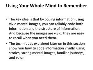 Using Your Whole Mind to RememberThe key idea is that by coding information using vivid mental images, you can reliably code both information and the structure of information. And because the images are vivid, they are easy to recall when you need them.The techniques explained later on in this section show you how to code information vividly, using stories, strong mental images, familiar journeys, and so on.