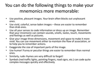 You can do the following things to make your mnemonics more memorable:Use positive, pleasant images. Your brain often blocks out unpleasant ones. Use vivid, colorful, sense-laden images – these are easier to remember than drab ones. Use all your senses to code information or dress up an image. Remember that your mnemonic can contain sounds, smells, tastes, touch, movements and feelings as well as pictures. Give your image three dimensions, movement and space to make it more vivid. You can use movement either to maintain the flow of association, or to help you to remember actions. Exaggerate the size of important parts of the image. Use humor! Funny or peculiar things are easier to remember than normal ones. Similarly, rude rhymes are very difficult to forget! Symbols (red traffic lights, pointing fingers, road signs, etc.) can code quite complex messages quickly and effectively. 