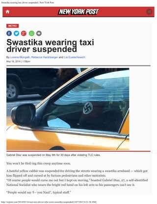 Swastika wearing taxi driver suspended | New York Post
http://nypost.com/2014/05/16/nazi-taxi-driver-who-wore-swastika-suspended/[10/7/2015 8:21:36 AM]
METRO
Swastika wearing taxi
driver suspended
May 16, 2014 | 1:59pm
You won’t be Heil-ing this creep anytime soon.
A hateful yellow cabbie was suspended for driving the streets wearing a swastika armband — which got
him flipped off and cursed at by furious pedestrians and other motorists.
“Of course people would curse me out but I kept on moving,” boasted Gabriel Diaz, 27, a self-identified
National Socialist who wears the bright red band on his left arm so his passengers can’t see it.
“People would say ‘f— you Nazi!’, typical stuff.”
By Lorena Mongelli, Rebecca Harshbarger and Lia Eustachewich
Gabriel Diaz was suspended on May 9th for 30 days after violating TLC rules.
 