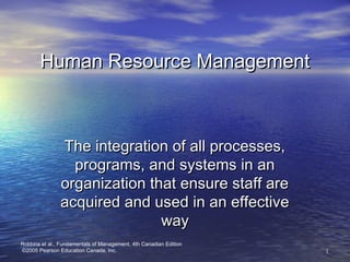 11
Robbins et al., Fundamentals of Management, 4th Canadian Edition
©2005 Pearson Education Canada, Inc.
Human Resource ManagementHuman Resource Management
The integration of all processes,The integration of all processes,
programs, and systems in anprograms, and systems in an
organization that ensure staff areorganization that ensure staff are
acquired and used in an effectiveacquired and used in an effective
wayway
 