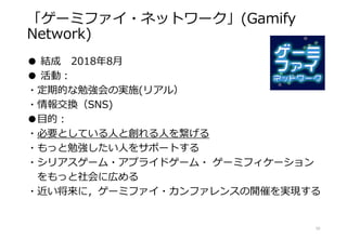 「ゲーミファイ・ネットワーク」(Gamify
Network)
● 結成 2018年8月
● 活動：
・定期的な勉強会の実施(リアル）
・情報交換（SNS)
●目的：
・必要としている人と創れる人を繋げる
・もっと勉強したい人をサポートする
・シリアスゲーム・アプライドゲーム・ ゲーミフィケーション
をもっと社会に広める
・近い将来に，ゲーミファイ・カンファレンスの開催を実現する
10
 