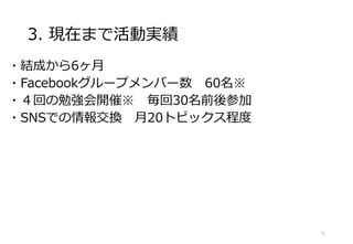 3. 現在まで活動実績
・結成から6ヶ月
・Facebookグループメンバー数 60名※
・４回の勉強会開催※ 毎回30名前後参加
・SNSでの情報交換 月20トピックス程度
11
 