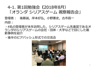 4-1. 第1回勉強会（2018年8月）
「オランダ シリアスゲーム 視察報告会」
登壇者： 後藤誠，岸本好弘，小野憲史，古市昌一
内容：
・4名の登壇者が本年訪問した，シリアスゲーム先進国であるオ
ランダのシリアスゲームの会社・団体・大学などで目にした最
新事例を紹介
・後半のビアバッシュ形式での交流会
12
 