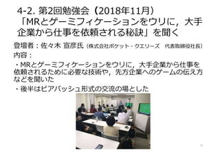 4-2. 第2回勉強会（2018年11月）
「MRとゲーミフィケーションをウリに，大手
企業から仕事を依頼される秘訣」を聞く
登壇者：佐々木 宣彦氏（株式会社ポケット・クエリーズ 代表取締役社長）
内容：
・MRとゲーミフィケーションをウリに，大手企業から仕事を
依頼されるために必要な技術や，先方企業へのゲームの伝え方
などを聞いた
・後半はビアバッシュ形式の交流の場とした
13
 