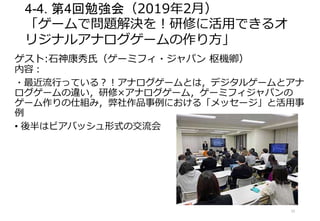4-4. 第4回勉強会（2019年2月）
「ゲームで問題解決を！研修に活用できるオ
リジナルアナログゲームの作り方」
ゲスト:石神康秀氏（ゲーミフィ・ジャパン 枢機卿）
内容：
・最近流行っている？！アナログゲームとは，デジタルゲームとアナ
ログゲームの違い，研修×アナログゲーム，ゲーミフィジャパンの
ゲーム作りの仕組み，弊社作品事例における「メッセージ」と活用事
例
• 後半はビアバッシュ形式の交流会
15
 