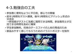 4-3.勉強会の工夫
• 参加者に便利なように平日夜，都心での開催
• 前半1時間をゲスト講演，後半1時間をビアバッシュ形式の
交流会
→参加者がゲストに気軽に質問できる時間，参加者同士が交
流できる時間を長めに確保
• 学生参加無料，将来のゲーミファイの人材の育成のため
• 馴染みやすく感じてもらうためのイラストポスターを制作
16
 