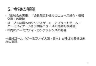 5. 今後の展望
• 「勉強会の実施」「会員限定SNSでのニュース紹介・情報
交換」の継続
• オープンな場へのシリアスゲーム・アプライドゲーム・
ゲーミフィケーション関係ニュースの定期的な発信
• 年内にゲーミファイ・カンファレンスの開催
→最終ゴール「ゲーミファイ大国・日本」と呼ばれる様な未
来の実現
17
 