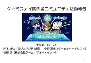 ゲーミファイ関係者コミュニティ活動報告
予稿集 15-17p
岸本 好弘（遊びと学び研究所），小野 憲史（ゲームジャーナリスト）
後藤 誠（株式会社ゲーム・フォー・イット）
18
 