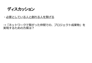 ディスカッション
・必要としている人と創れる人を繋げる
→「ネットワークで繋がった仲間での、プロジェクト成果物」を
実現するための方策は？
 