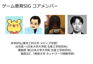 ゲーム教育SIG コアメンバー
岸本好弘(東京工科大学 メディア学部）
古市昌一(日本大学大学院 生産工学研究科)
粟飯原 萌(日本大学大学院 生産工学研究科)
藤原正仁（専修大学 ネットワーク情報学部）
3
 