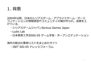 1. 背景
2004年以降，日本のシリアスゲーム・アプライドゲーム・ゲーミ
フィケーションの情報発信やコミュニティの場が作られ，成果を上
げている．
・シリアスゲームジャパンSerious Games Japan
・Ludix Lab
・日本教育工学会SIG-05 ゲーム学習・オープンエデュケーション
海外の拠点の事例リストをまとめたサイト
・JSET SIG-05 ナレッジフォーラム
8
 