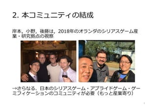 2. 本コミュニティの結成
岸本，小野，後藤は，2018年のオランダのシリアスゲーム産
業・研究拠点の視察
→さらなる、日本のシリアスゲーム・アプライドゲーム・ゲー
ミフィケーションのコミュニティが必要（もっと産業寄り）
9
 
