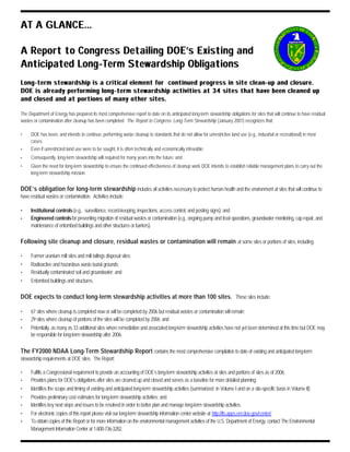 AT A GLANCE...AT A GLANCE...
A Report to Congress Detailing DOE’s Existing andA Report to Congress Detailing DOE’s Existing and
Anticipated Long-Term Stewardship ObligationsAnticipated Long-Term Stewardship Obligations
Long-term stewardship is a critical element for continued progress in site clean-up and closure.Long-term stewardship is a critical element for continued progress in site clean-up and closure.
DOE is already performing long-term stewardship activities at 34 sites that have been cleaned upDOE is already performing long-term stewardship activities at 34 sites that have been cleaned up
and closed and at portions of many other sites.and closed and at portions of many other sites.
The Department of Energy has prepared its most comprehensive report to date on its anticipated long-term stewardship obligations for sites that will continue to have residual
wastes or contamination after cleanup has been completed. The Report to Congress: Long-Term Stewardship (January 2001) recognizes that:
• DOE has been, and intends to continue, performing waste cleanup to standards that do not allow for unrestrictive land use (e.g., industrial or recreational) in most
cases;
• Even if unrestricted land use were to be sought, it is often technically and economically infeasible;
• Consequently, long-term stewardship will required for many years into the future; and
• Given the need for long-term stewardship to ensure the continued effectiveness of cleanup work DOE intends to establish reliable management plans to carry out the
long-term stewardship mission.
DOE’s obligation for long-term stewardship includes all activities necessary to protect human health and the environment at sites that will continue to
have residual wastes or contamination. Activities include:
• Institutional controls(e.g., surveillance, record-keeping, inspections, access control, and posting signs); and
• Engineered controlsfor preventing migration of residual wastes or contamination (e.g., ongoing pump and treat operations, groundwater monitoring, cap repair, and
maintenance of entombed buildings and other structures or barriers).
Following site cleanup and closure, residual wastes or contamination will remain at some sites or portions of sites, including:
• Former uranium mill sites and mill tailings disposal sites;
• Radioactive and hazardous waste burial grounds;
• Residually contaminated soil and groundwater; and
• Entombed buildings and structures.
DOE expects to conduct long-term stewardship activities at more than 100 sites. These sites include:
• 67 sites where cleanup is completed now or will be completed by 2006 but residual wastes or contamination will remain;
• 29 sites where cleanup of portions of the sites will be completed by 2006; and
• Potentially, as many as 33 additional sites where remediation and associated long-term stewardship activities have not yet been determined at this time but DOE may
be responsible for long-term stewardship after 2006.
The FY2000 NDAA Long-Term Stewardship Report contains the most comprehensive compilation to date of existing and anticipated long-term
stewardship requirements at DOE sites. The Report:
• Fulfills a Congressional requirement to provide an accounting of DOE’s long-term stewardship activities at sites and portions of sites as of 2006;
• Provides plans for DOE’s obligations after sites are cleaned up and closed and serves as a baseline for more detailed planning;
• Identifies the scope and timing of existing and anticipated long-term stewardship activities (summarized in Volume I and on a site-specific basis in Volume II);
• Provides preliminary cost estimates for long-term stewardship activities; and
• Identifies key next steps and issues to be resolved in order to better plan and manage long-term stewardship activities.
• For electronic copies of this report please visit our long-term stewardship information center website at http://lts.apps.em.doe.gov/center/
• To obtain copies of this Report or for more information on the environmental management activities of the U.S. Department of Energy, contact The Environmental
Management Information Center at 1-800-736-3282.
 