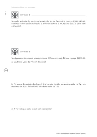 Explorando problemas com porcentagem
Aula 5




                      Atividade 2


         Segundo anúncio de um jornal o veículo Vectra Expression custava R$36.540,00.
         Supondo-se que esse valor reúna o preço do carro e o IPI, quanto custa o carro sem
         o imposto?




                      Atividade 3


         Seu Joaquim estava dando um desconto de 10% no preço da TV, que custava R$500,00.
         a) Qual foi o valor da TV com desconto?



108




         b) Por causa do reajuste do aluguel, Seu Joaquim decidiu aumentar o valor da TV com
         desconto em 10%. Para quanto foi o novo valor da TV?




         c) A TV voltou ao valor inicial sem o desconto?




                                                           AAA 1 - Matemática na Alimentação e nos Impostos
 