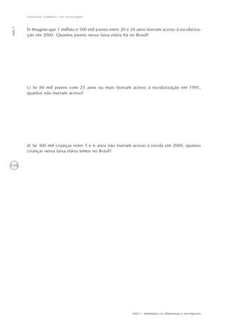 Explorando problemas com porcentagem
Aula 5




         b) Imagine que 1 milhão e 500 mil jovens entre 20 e 24 anos tiveram acesso à escolariza-
         ção em 2000. Quantos jovens nessa faixa etária há no Brasil?




         c) Se 80 mil jovens com 25 anos ou mais tiveram acesso à escolarização em 1991,
         quantos não tiveram acesso?




         d) Se 300 mil crianças entre 5 e 6 anos não tiveram acesso à escola em 2000, quantas
         crianças nessa faixa etária temos no Brasil?


110




                                                              AAA 1 - Matemática na Alimentação e nos Impostos
 