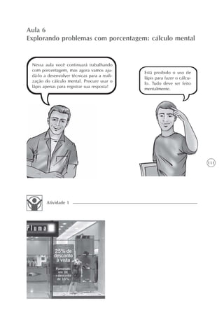 Aula 6
Explorando problemas com porcentagem: cálculo mental


 Nessa aula você continuará trabalhando
 com porcentagem, mas agora vamos aju-
                                              Está proibido o uso de
 dá-lo a desenvolver técnicas para a reali-
                                              lápis para fazer o cálcu-
 zação do cálculo mental. Procure usar o
                                              lo. Tudo deve ser feito
 lápis apenas para registrar sua resposta!
                                              mentalmente.




                                                                          111




        Atividade 1
 