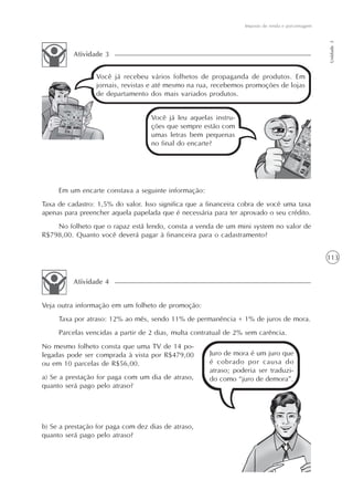 Imposto de renda e porcentagem




                                                                                                  Unidade 3
          Atividade 3


                 Você já recebeu vários folhetos de propaganda de produtos. Em
                 jornais, revistas e até mesmo na rua, recebemos promoções de lojas
                 de departamento dos mais variados produtos.


                                   Você já leu aquelas instru-
                                   ções que sempre estão com
                                   umas letras bem pequenas
                                   no final do encarte?




     Em um encarte constava a seguinte informação:
Taxa de cadastro: 1,5% do valor. Isso significa que a financeira cobra de você uma taxa
apenas para preencher aquela papelada que é necessária para ter aprovado o seu crédito.
    No folheto que o rapaz está lendo, consta a venda de um mini system no valor de
R$798,00. Quanto você deverá pagar à financeira para o cadastramento?


                                                                                                  113


          Atividade 4


Veja outra informação em um folheto de promoção:
     Taxa por atraso: 12% ao mês, sendo 11% de permanência + 1% de juros de mora.
     Parcelas vencidas a partir de 2 dias, multa contratual de 2% sem carência.
No mesmo folheto consta que uma TV de 14 po-
legadas pode ser comprada à vista por R$479,00        Juro de mora é um juro que
ou em 10 parcelas de R$56,00.                         é cobrado por causa do
                                                      atraso; poderia ser traduzi-
a) Se a prestação for paga com um dia de atraso,      do como “juro de demora”.
quanto será pago pelo atraso?




b) Se a prestação for paga com dez dias de atraso,
quanto será pago pelo atraso?
 