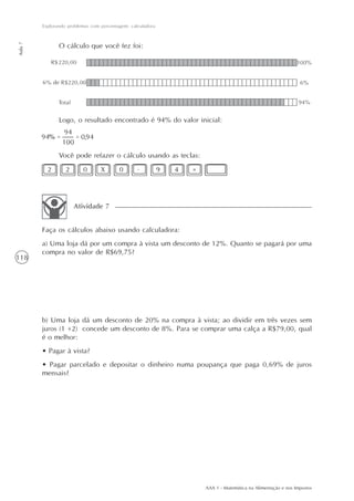 Explorando problemas com porcentagem: calculadora
Aula 7




                O cálculo que você fez foi:




                Logo, o resultado encontrado é 94% do valor inicial:



                Você pode refazer o cálculo usando as teclas:
           2       2      0       X       0       .          9   4   =




                       Atividade 7


         Faça os cálculos abaixo usando calculadora:
         a) Uma loja dá por um compra à vista um desconto de 12%. Quanto se pagará por uma
         compra no valor de R$69,75?
118




         b) Uma loja dá um desconto de 20% na compra à vista; ao dividir em três vezes sem
         juros (1 +2) concede um desconto de 8%. Para se comprar uma calça a R$79,00, qual
         é o melhor:
         • Pagar à vista?
         • Pagar parcelado e depositar o dinheiro numa poupança que paga 0,69% de juros
         mensais?




                                                                         AAA 1 - Matemática na Alimentação e nos Impostos
 