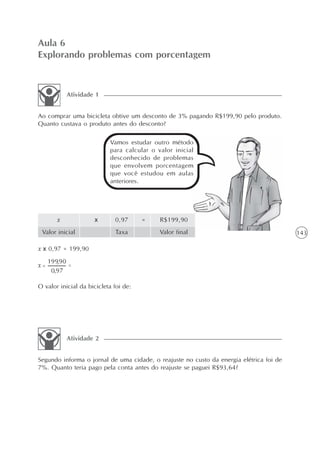 Aula 6
Explorando problemas com porcentagem



           Atividade 1


Ao comprar uma bicicleta obtive um desconto de 3% pagando R$199,90 pelo produto.
Quanto custava o produto antes do desconto?

                           Vamos estudar outro método
                           para calcular o valor inicial
                           desconhecido de problemas
                           que envolvem porcentagem
                           que você estudou em aulas
                           anteriores.




       x             x       0,97      =    R$199,90
 Valor inicial               Taxa           Valor final                                  143

x x 0,97 = 199,90




O valor inicial da bicicleta foi de:




           Atividade 2


Segundo informa o jornal de uma cidade, o reajuste no custo da energia elétrica foi de
7%. Quanto teria pago pela conta antes do reajuste se paguei R$93,64?
 