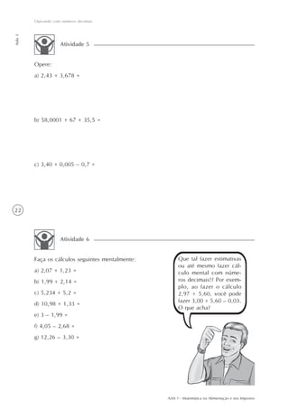 Operando com números decimais
Aula 3




                     Atividade 5


         Opere:
         a) 2,43 + 3,678 =




         b) 58,0001 + 67 + 35,5 =




         c) 3,40 + 0,005 – 0,7 =




22



                     Atividade 6


         Faça os cálculos seguintes mentalmente:        Que tal fazer estimativas
                                                        ou até mesmo fazer cál-
         a) 2,07 + 1,23 =                               culo mental com núme-
         b) 1,99 + 2,14 =                               ros decimais!? Por exem-
                                                        plo, ao fazer o cálculo
         c) 5,234 + 5,2 =                               2,97 + 5,60, você pode
                                                        fazer 3,00 + 5,60 – 0,03.
         d) 10,98 + 1,33 =
                                                        O que acha?
         e) 3 – 1,99 =
         f) 4,05 – 2,68 =
         g) 12,26 – 3,30 =




                                                   AAA 1 - Matemática na Alimentação e nos Impostos
 
