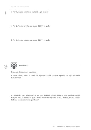 Operando com números decimais
Aula 4




         b) Por 1,5kg de arroz que custa R$1,20 o quilo?




         c) Por 2,7kg de farinha que custa R$0,99 o quilo?




         d) Por 2,2kg de tomate que custa R$1,99 o quilo?




                     Atividade 3
24

         Responda às questões seguintes:
         a) Uma criança toma 7 copos de água de 335ml por dia. Quanto de água ela bebe
         diariamente?




         b) Uma balsa para atravessar de um lado ao outro de um rio fazia a 10,5 milhas maríti-
         mas por hora. Sabendo-se que a milha marítima equivale a 1852 metros, qual a veloci-
         dade da balsa em metros por hora?




                                                             AAA 1 - Matemática na Alimentação e nos Impostos
 