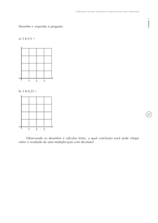 Explorando conceitos matemáticos numa discussão sobre alimentação




                                                                                                         Unidade 1
Desenhe e responda à pergunta:


a) 3 x 0,5 =




b) 3 x 0,25 =




                                                                                                         27




     Observando os desenhos e cálculos feitos, a qual conclusão você pode chegar
sobre o resultado de uma multiplicação com decimais?
 