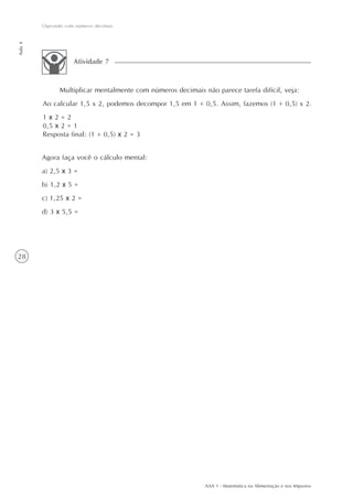 Operando com números decimais
Aula 4




                     Atividade 7



                Multiplicar mentalmente com números decimais não parece tarefa difícil, veja:
         Ao calcular 1,5 x 2, podemos decompor 1,5 em 1 + 0,5. Assim, fazemos (1 + 0,5) x 2.
         1x2=2
         0,5 x 2 = 1
         Resposta final: (1 + 0,5) x 2 = 3


         Agora faça você o cálculo mental:
         a) 2,5 x 3 =
         b) 1,2 x 5 =
         c) 1,25 x 2 =
         d) 3 x 5,5 =




28




                                                              AAA 1 - Matemática na Alimentação e nos Impostos
 