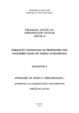 MINISTÉRIO DA EDUCAÇÃO
           SECRETARIA DE EDUCAÇÃO BÁSICA




          PROGRAMA GESTÃO DA
         APRENDIZAGEM ESCOLAR
               GESTAR II




FORMAÇÃO CONTINUADA DE PROFESSORES DOS
ANOS/SÉRIES FINAIS DO ENSINO FUNDAMENTAL




                 MATEMÁTICA



  ATIVIDADES DE APOIO À APRENDIZAGEM 1

  MATEMÁTICA NA ALIMENTAÇÃO E NOS IMPOSTOS

              VERSÃO DO ALUNO




                     BRASÍLIA
                       2008
 
