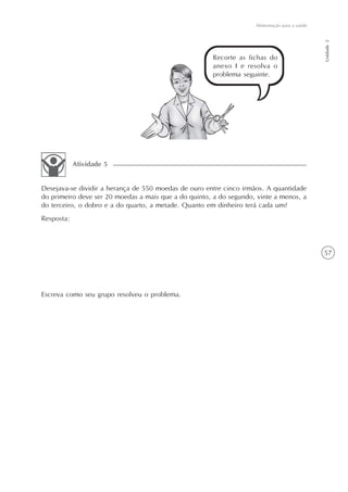 Alimentação para a saúde




                                                                                               Unidade 2
                                                      Recorte as fichas do
                                                      anexo I e resolva o
                                                      problema seguinte.




            Atividade 5


Desejava-se dividir a herança de 550 moedas de ouro entre cinco irmãos. A quantidade
do primeiro deve ser 20 moedas a mais que a do quinto, a do segundo, vinte a menos, a
do terceiro, o dobro e a do quarto, a metade. Quanto em dinheiro terá cada um?
Resposta:



                                                                                               57




Escreva como seu grupo resolveu o problema.
 