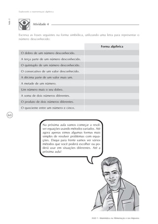 Explorando a representação algébrica
Aula 3




                       Atividade 4


         Escreva as frases seguintes na forma simbólica, utilizando uma letra para representar o
         número desconhecido:

                                                                             Forma algébrica

           O dobro de um número desconhecido.
           A terça parte de um número desconhecido.
           O quíntuplo de um número desconhecido.
           O consecutivo de um valor desconhecido.
           A décima parte de um valor mais um.
           A metade de um número.
           Um número mais o seu dobro.
           A soma de dois números diferentes.
           O produto de dois números diferentes.
           O quociente entre um número e cinco.

60


                                 Na próxima aula vamos começar a resol-
                                 ver equações usando métodos variados. Até
                                 agora apenas vimos algumas formas mais
                                 simples de resolver problemas com equa-
                                 ções. Daqui para frente vamos ver vários
                                 métodos que você poderá escolher ou po-
                                 derá usar em situações diferentes. Até a
                                 próxima aula!




                                                                   AAA 1 - Matemática na Alimentação e nos Impostos
 