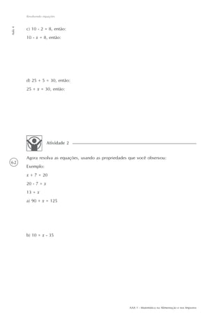 Resolvendo equações
Aula 4




         c) 10 - 2 = 8, então:
         10 - x = 8, então:




         d) 25 + 5 = 30, então:
         25 + x = 30, então:




                      Atividade 2


         Agora resolva as equações, usando as propriedades que você observou:
62
         Exemplo:
         x + 7 = 20
         20 - 7 = x
         13 = x
         a) 90 + x = 125




         b) 10 = x - 35




                                                           AAA 1 - Matemática na Alimentação e nos Impostos
 