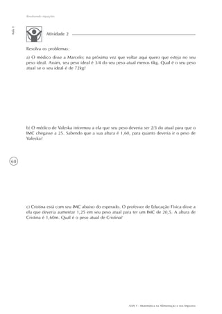 Resolvendo equações
Aula 5




                      Atividade 2


         Resolva os problemas:
         a) O médico disse a Marcelo: na próxima vez que voltar aqui quero que esteja no seu
         peso ideal. Assim, seu peso ideal é 3/4 do seu peso atual menos 6kg. Qual é o seu peso
         atual se o seu ideal é de 72kg?




         b) O médico de Valeska informou a ela que seu peso deveria ser 2/3 do atual para que o
         IMC chegasse a 25. Sabendo que a sua altura é 1,60, para quanto deveria ir o peso de
         Valeska?




68




         c) Cristina está com seu IMC abaixo do esperado. O professor de Educação Física disse a
         ela que deveria aumentar 1,25 em seu peso atual para ter um IMC de 20,5. A altura de
         Cristina é 1,60m. Qual é o peso atual de Cristina?




                                                             AAA 1 - Matemática na Alimentação e nos Impostos
 