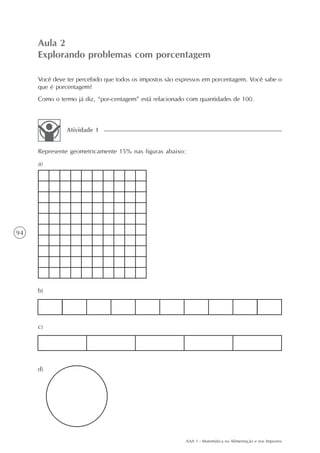 Aula 2
     Explorando problemas com porcentagem

     Você deve ter percebido que todos os impostos são expressos em porcentagem. Você sabe o
     que é porcentagem?
     Como o termo já diz, “por-centagem” está relacionado com quantidades de 100.



               Atividade 1


     Represente geometricamente 15% nas figuras abaixo:
     a)




94




     b)




     c)




     d)




                                                         AAA 1 - Matemática na Alimentação e nos Impostos
 
