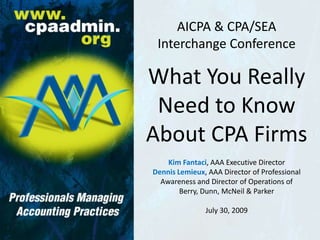 AICPA & CPA/SEAInterchange Conference What You Really Need to Know About CPA Firms Kim Fantaci, AAA Executive Director Dennis Lemieux, AAA Director of Professional Awareness and Director of Operations ofBerry, Dunn, McNeil & Parker July 30, 2009 