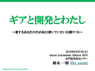 Copyright 2015 Kazuhiro SUZUKI
ギアと開発とわたし
～愛するあなたのため毎日磨いていたい自動テスト～
2015年6月27日(土)
Asiyan Automation Alliance 2015
@芦屋市民センター
鈴木 一裕 @kz_suzuki
 