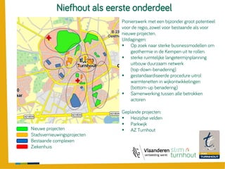 Pionierswerk met een bijzonder groot potentieel
voor de regio, zowel voor bestaande als voor
nieuwe projecten.
Uitdagingen:
 Op zoek naar sterke businessmodellen om
geothermie in de Kempen uit te rollen.
 sterke ruimtelijke langetermijnplanning
uitbouw duurzaam netwerk
(top-down-benadering)
 gestandaardiseerde procedure uitrol
warmtenetten in wijkontwikkelingen
(bottom-up benadering)
 Samenwerking tussen alle betrokken
actoren
Niefhout als eerste onderdeel
Nieuwe projecten
Stadsvernieuwingsprojecten
Bestaande complexen
Ziekenhuis
Geplande projecten:
 Heizijdse velden
 Parkwijk
 AZ Turnhout
 