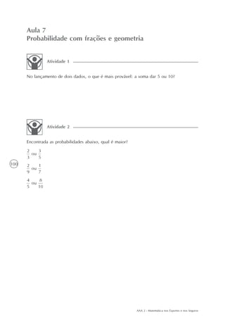 AAA 2 - Matemática nos Esportes e nos Seguros
100
Aula 7
Probabilidade com frações e geometria
No lançamento de dois dados, o que é mais provável: a soma dar 5 ou 10?
Atividade 1
Encontrada as probabilidades abaixo, qual é maior?
Atividade 2
 