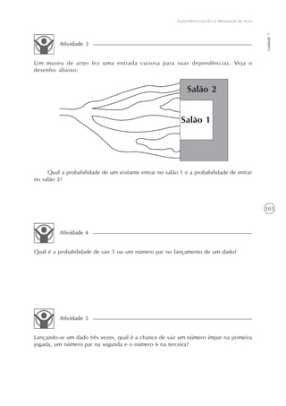 101
A previdência social e a mensuração de riscos
Unidade7
Um museu de artes fez uma entrada curiosa para suas dependências. Veja o
desenho abaixo:
Atividade 3
Qual a probabilidade de um visitante entrar no salão 1 e a probabilidade de entrar
no salão 2?
Qual é a probabilidade de sair 5 ou um número par no lançamento de um dado?
Atividade 4
Lançando-se um dado três vezes, qual é a chance de sair um número ímpar na primeira
jogada, um número par na segunda e o número 6 na terceira?
Atividade 5
 