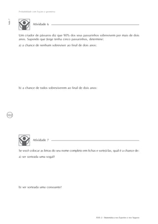 102
Probabilidade com frações e geometria
Aula7
AAA 2 - Matemática nos Esportes e nos Seguros
Um criador de pássaros diz que 90% dos seus passarinhos sobrevivem por mais de dois
anos. Supondo que Jorge tenha cinco passarinhos, determine:
a) a chance de nenhum sobreviver ao final de dois anos:
b) a chance de todos sobreviverem ao final de dois anos:
Atividade 6
Se você colocar as letras do seu nome completo em fichas e sorteá-las, qual é a chance de:
a) ser sorteada uma vogal?
b) ser sorteada uma consoante?
Atividade 7
 