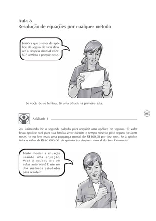 103
Aula 8
Resolução de equações por qualquer método
Lembra que o valor da apó-
lice de seguro de vida deve
ser a despesa mensal vezes
60? Lembra o porquê disso?
Se você não se lembra, dê uma olhada na primeira aula.
Seu Raimundo fez o segundo cálculo para adquirir uma apólice de seguros. O valor
dessa apólice dará para sua família viver durante o tempo previsto pelo seguro (sessenta
meses) se eu fizer mais uma poupança mensal de R$100,00 por dez anos. Se a apólice
tinha o valor de R$60.000,00, de quanto é a despesa mensal do Seu Raimundo?
Atividade 1
Tente montar a situação
usando uma equação.
Você já estudou isso em
aulas anteriores! E use um
dos métodos estudados
para resolver.
 