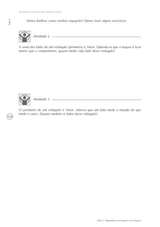 104
Resolução de equações por qualquer método
Aula8
AAA 2 - Matemática nos Esportes e nos Seguros
Vamos lembrar como resolver equações? Vamos fazer alguns exercícios:
A soma dos lados de um retângulo (perímetro) é 34cm. Sabendo-se que a largura é 6cm
menor que o comprimento, quanto mede cada lado desse retângulo?
Atividade 2
O perímetro de um retângulo é 34cm. Sabe-se que um lado mede a metade do que
mede o outro. Quanto medem os lados desse retângulo?
Atividade 3
 