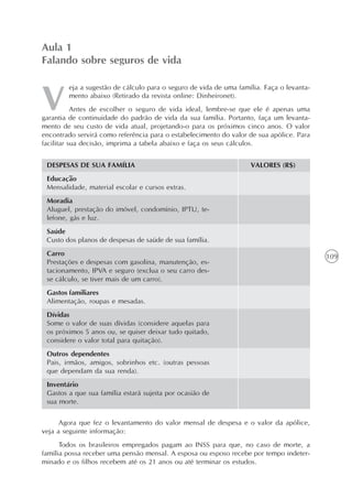 109
eja a sugestão de cálculo para o seguro de vida de uma família. Faça o levanta-
mento abaixo (Retirado da revista online: Dinheironet).
Antes de escolher o seguro de vida ideal, lembre-se que ele é apenas uma
garantia de continuidade do padrão de vida da sua família. Portanto, faça um levanta-
mento de seu custo de vida atual, projetando-o para os próximos cinco anos. O valor
encontrado servirá como referência para o estabelecimento do valor de sua apólice. Para
facilitar sua decisão, imprima a tabela abaixo e faça os seus cálculos.
Aula 1
Falando sobre seguros de vida
VALORES (R$)DESPESAS DE SUA FAMÍLIA
Educação
Mensalidade, material escolar e cursos extras.
Moradia
Aluguel, prestação do imóvel, condomínio, IPTU, te-
lefone, gás e luz.
Saúde
Custo dos planos de despesas de saúde de sua família.
Carro
Prestações e despesas com gasolina, manutenção, es-
tacionamento, IPVA e seguro (exclua o seu carro des-
se cálculo, se tiver mais de um carro).
Gastos familiares
Alimentação, roupas e mesadas.
Dívidas
Some o valor de suas dívidas (considere aquelas para
os próximos 5 anos ou, se quiser deixar tudo quitado,
considere o valor total para quitação).
Outros dependentes
Pais, irmãos, amigos, sobrinhos etc. (outras pessoas
que dependam da sua renda).
Inventário
Gastos a que sua família estará sujeita por ocasião de
sua morte.
Agora que fez o levantamento do valor mensal de despesa e o valor da apólice,
veja a seguinte informação:
Todos os brasileiros empregados pagam ao INSS para que, no caso de morte, a
família possa receber uma pensão mensal. A esposa ou esposo recebe por tempo indeter-
minado e os filhos recebem até os 21 anos ou até terminar os estudos.
 